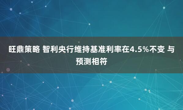 旺鼎策略 智利央行维持基准利率在4.5%不变 与预测相符