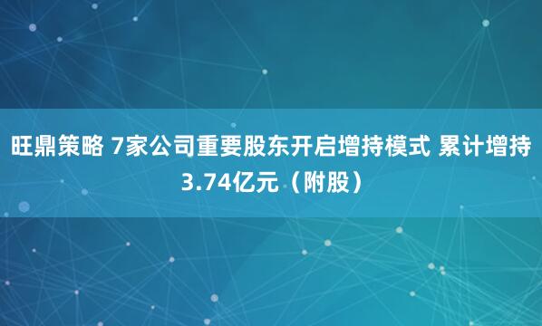 旺鼎策略 7家公司重要股东开启增持模式 累计增持3.74亿元（附股）