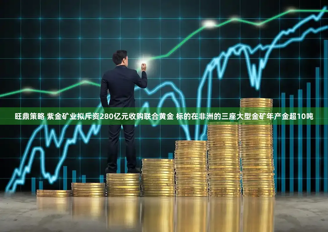 旺鼎策略 紫金矿业拟斥资280亿元收购联合黄金 标的在非洲的三座大型金矿年产金超10吨