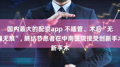 国内最大的配资app 不插管、术后“无痛无痕”, 肺结节患者在中南医院接受创新手术