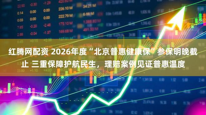 红腾网配资 2026年度“北京普惠健康保”参保明晚截止 三重保障护航民生，理赔案例见证普惠温度
