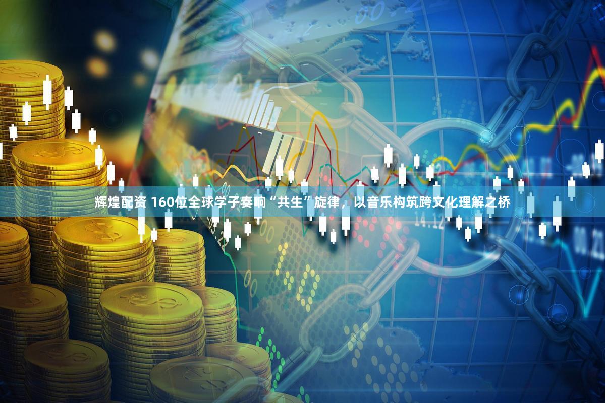辉煌配资 160位全球学子奏响“共生”旋律，以音乐构筑跨文化理解之桥