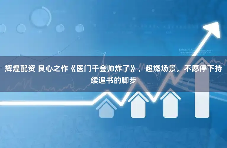 辉煌配资 良心之作《医门千金帅炸了》，超燃场景，不愿停下持续追书的脚步