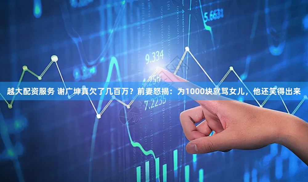 越大配资服务 谢广坤真欠了几百万？前妻怒揭：为1000块就骂女儿，他还笑得出来