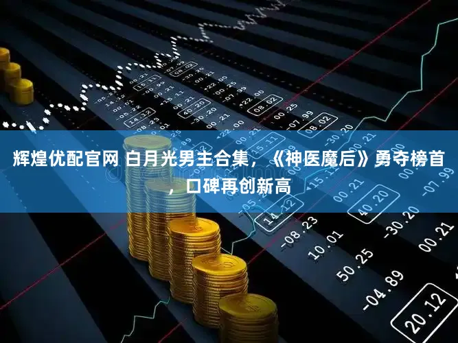 辉煌优配官网 白月光男主合集，《神医魔后》勇夺榜首，口碑再创新高