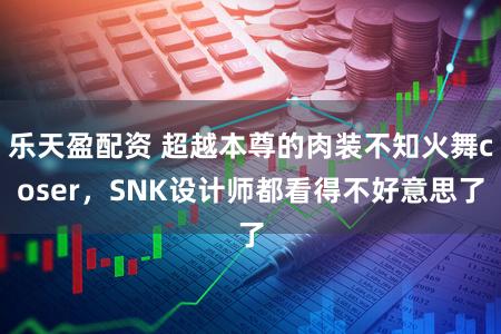 乐天盈配资 超越本尊的肉装不知火舞coser，SNK设计师都看得不好意思了