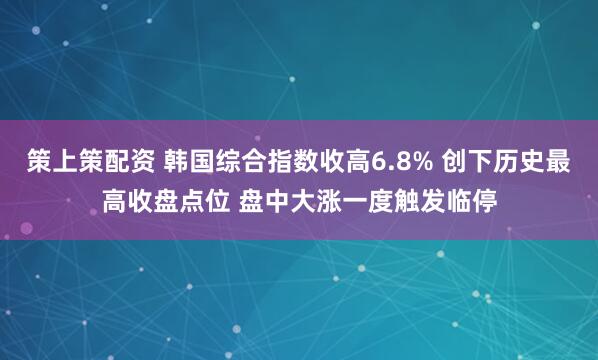 策上策配资 韩国综合指数收高6.8% 创下历史最高收盘点位 盘中大涨一度触发临停