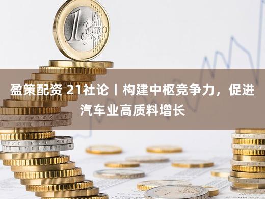 盈策配资 21社论丨构建中枢竞争力，促进汽车业高质料增长
