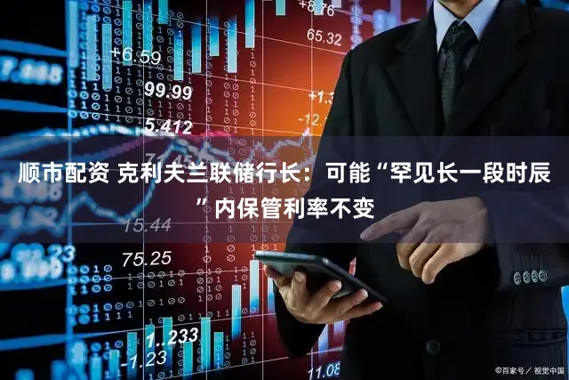 顺市配资 克利夫兰联储行长：可能“罕见长一段时辰”内保管利率不变