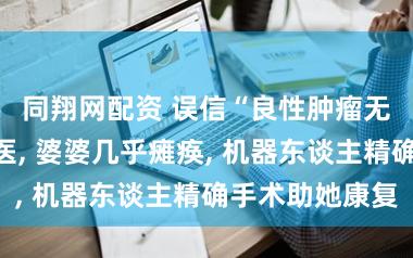 同翔网配资 误信“良性肿瘤无害”拖延就医, 婆婆几乎瘫痪, 机器东谈主精确手术助她康复