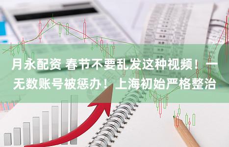 月永配资 春节不要乱发这种视频！一无数账号被惩办！上海初始严格整治
