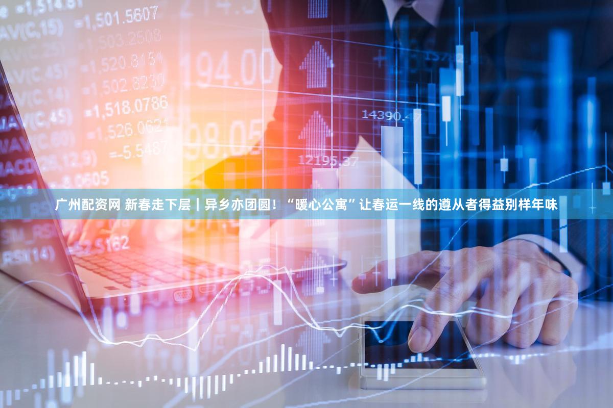 广州配资网 新春走下层｜异乡亦团圆！“暖心公寓”让春运一线的遵从者得益别样年味