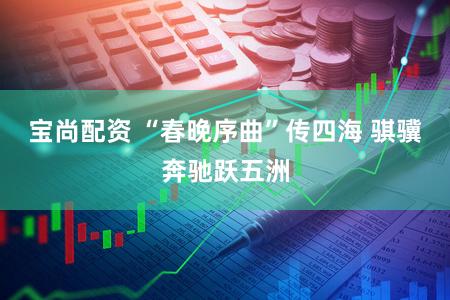 宝尚配资 “春晚序曲”传四海 骐骥奔驰跃五洲