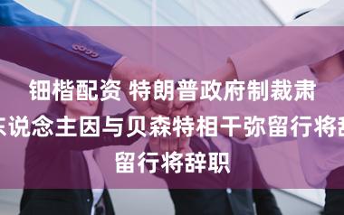 钿楷配资 特朗普政府制裁肃肃东说念主因与贝森特相干弥留行将辞职