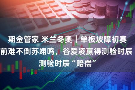 期金管家 米兰冬奥｜单板坡障初赛临时提前难不倒苏翊鸣，谷爱凌赢得测验时辰“赔偿”