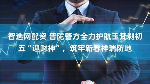 智选网配资 普陀警方全力护航玉梵刹初五“迎财神”，筑牢新春祥瑞防地