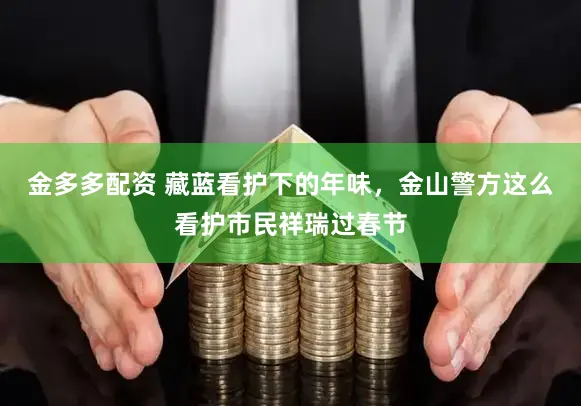 金多多配资 藏蓝看护下的年味，金山警方这么看护市民祥瑞过春节