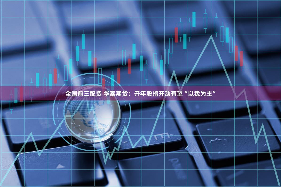 全国前三配资 华泰期货：开年股指开动有望“以我为主”