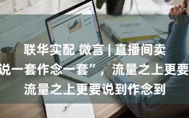 联华实配 微言 | 直播间卖旅社岂能“说一套作念一套”，流量之上更要说到作念到