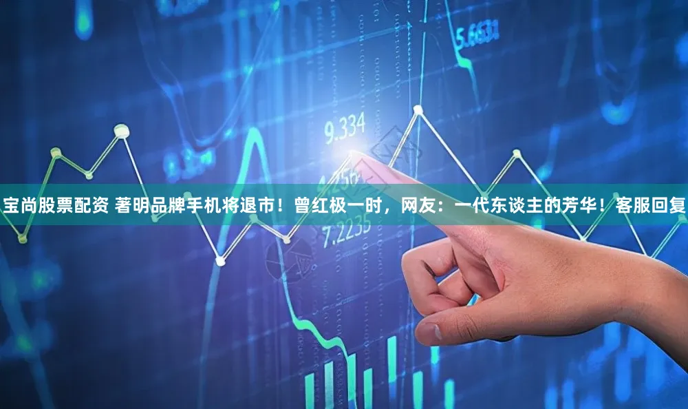 宝尚股票配资 著明品牌手机将退市！曾红极一时，网友：一代东谈主的芳华！客服回复