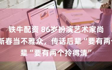 铁牛配资 86岁扮演艺术家尚长荣马年新春当不雅众，传话后辈“要有两个拎得清”