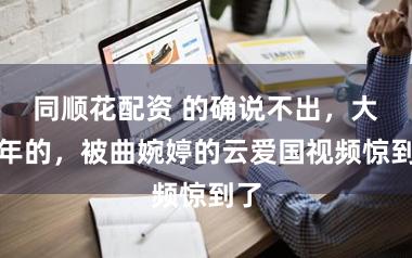 同顺花配资 的确说不出，大过年的，被曲婉婷的云爱国视频惊到了