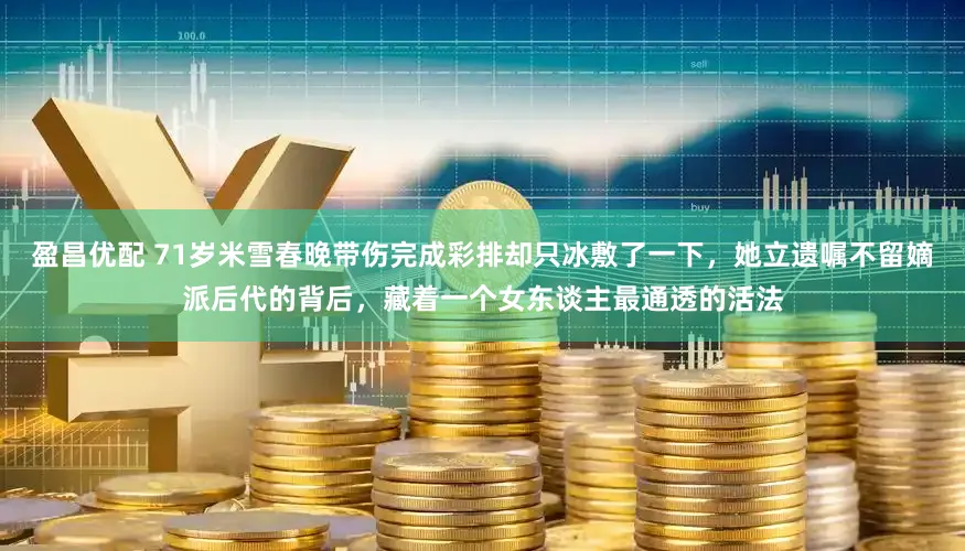 盈昌优配 71岁米雪春晚带伤完成彩排却只冰敷了一下，她立遗嘱不留嫡派后代的背后，藏着一个女东谈主最通透的活法