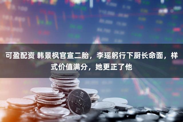 可盈配资 韩景枫官宣二胎，李瑶躬行下厨长命面，样式价值满分，她更正了他