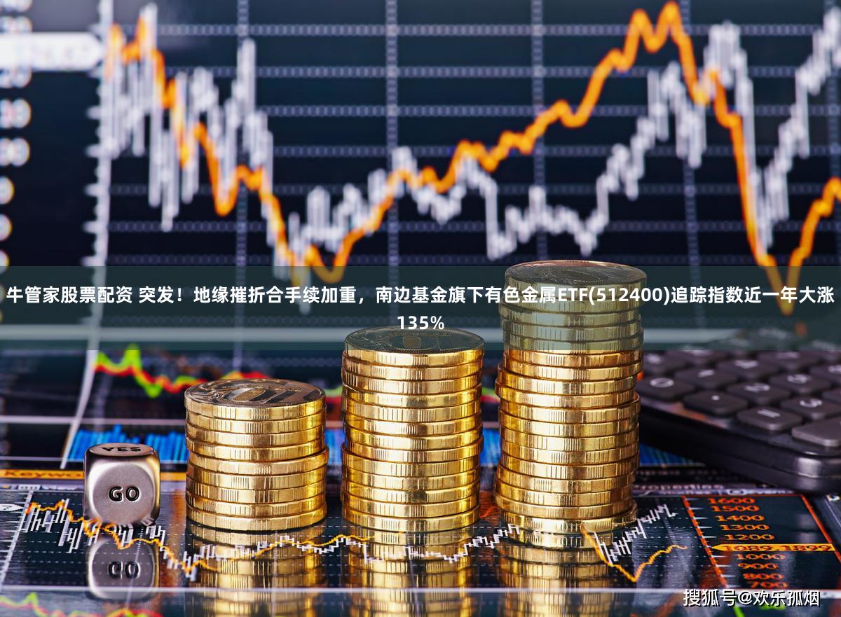 牛管家股票配资 突发！地缘摧折合手续加重，南边基金旗下有色金属ETF(512400)追踪指数近一年大涨135%