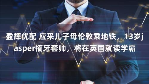 盈辉优配 应采儿子母伦敦乘地铁，13岁jasper摘牙套帅，将在英国就读学霸