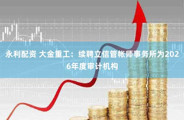 永利配资 大金重工：续聘立信管帐师事务所为2026年度审计机构