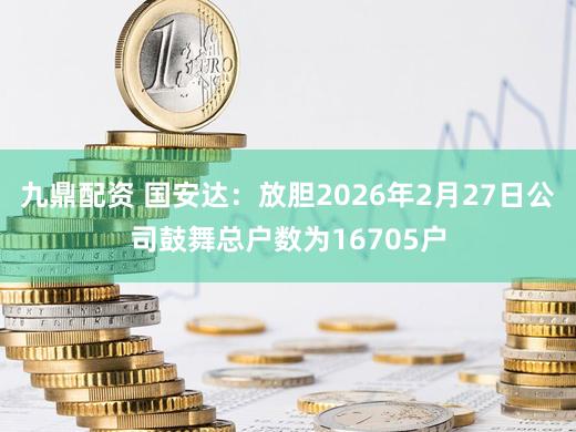 九鼎配资 国安达：放胆2026年2月27日公司鼓舞总户数为16705户