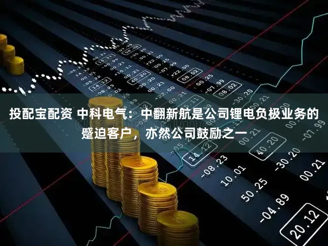 投配宝配资 中科电气：中翻新航是公司锂电负极业务的蹙迫客户，亦然公司鼓励之一