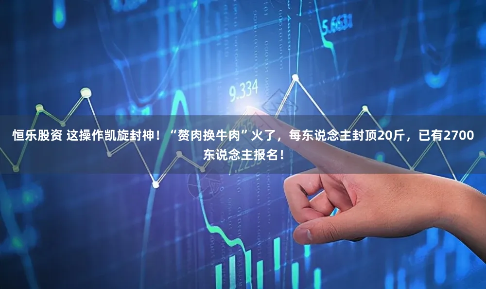 恒乐股资 这操作凯旋封神！“赘肉换牛肉”火了，每东说念主封顶20斤，已有2700东说念主报名！
