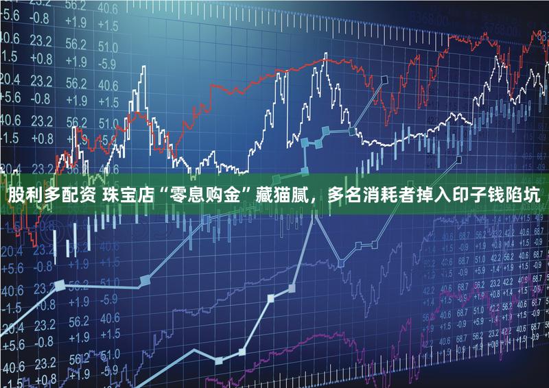 股利多配资 珠宝店“零息购金”藏猫腻，多名消耗者掉入印子钱陷坑