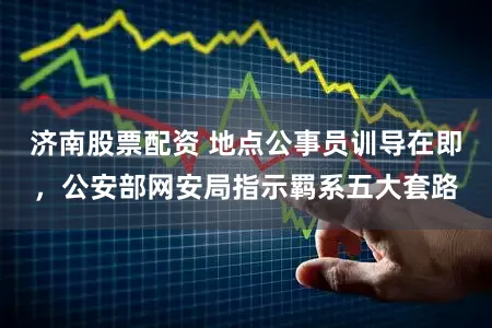 济南股票配资 地点公事员训导在即，公安部网安局指示羁系五大套路
