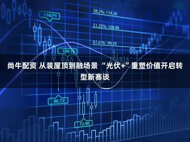 尚牛配资 从装屋顶到融场景 “光伏+”重塑价值开启转型新赛谈