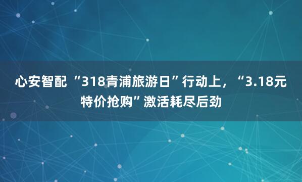 心安智配 “318青浦旅游日”行动上，“3.18元特价抢购”激活耗尽后劲
