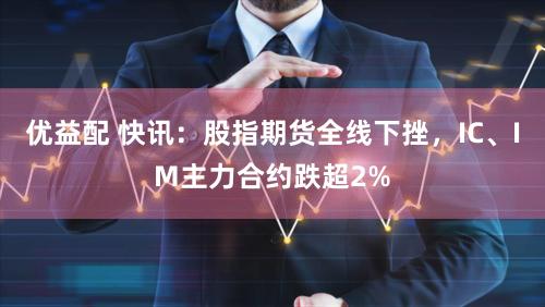 优益配 快讯：股指期货全线下挫，IC、IM主力合约跌超2%
