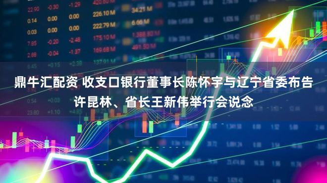 鼎牛汇配资 收支口银行董事长陈怀宇与辽宁省委布告许昆林、省长王新伟举行会说念