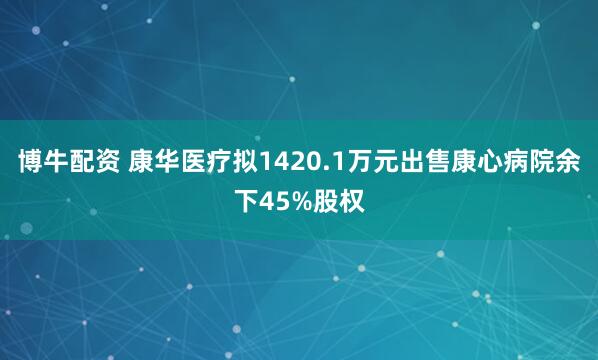 博牛配资 康华医疗拟1420.1万元出售康心病院余下45%股权