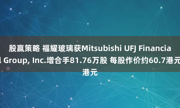 股赢策略 福耀玻璃获Mitsubishi UFJ Financial Group, Inc.增合手81.76万股 每股作价约60.7港元