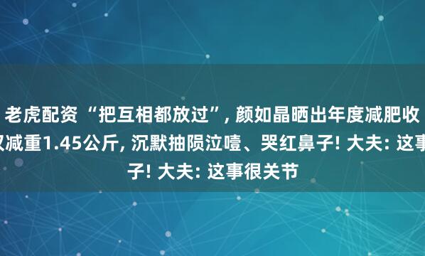 老虎配资 “把互相都放过”, 颜如晶晒出年度减肥收货单, 仅减重1.45公斤, 沉默抽陨泣噎、哭红鼻子! 大夫: 这事很关节