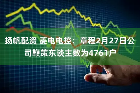 扬帆配资 菱电电控:章程2月27日公司鞭策东谈主数为4761户