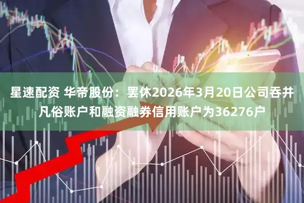 星速配资 华帝股份：罢休2026年3月20日公司吞并凡俗账户和融资融券信用账户为36276户