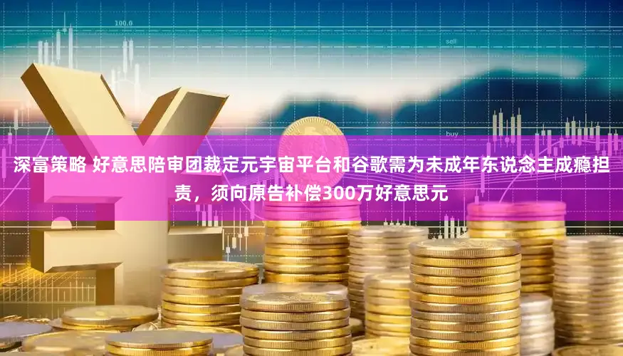深富策略 好意思陪审团裁定元宇宙平台和谷歌需为未成年东说念主成瘾担责,须向原告补偿300万好意思元