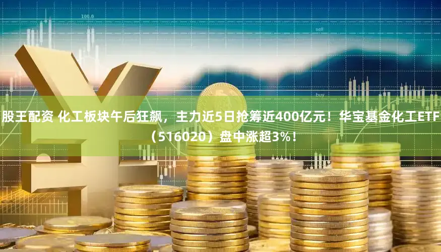 股王配资 化工板块午后狂飙,主力近5日抢筹近400亿元!华宝基金化工ETF(516020)盘中涨超3%!