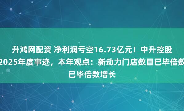 升鸿网配资 净利润亏空16.73亿元!中升控股发布2025年度事迹,本年观点:新动力门店数目已毕倍数增长