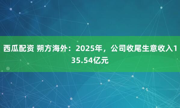 西瓜配资 朔方海外：2025年，公司收尾生意收入135.54亿元