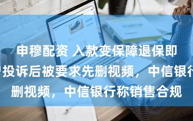 申穆配资 入款变保障退保即扣3万！用户投诉后被要求先删视频，中信银行称销售合规